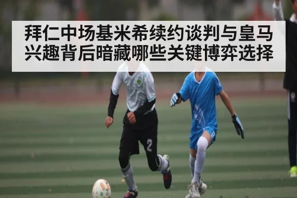 拜仁中场基米希续约谈判与皇马兴趣背后暗藏哪些关键博弈选择