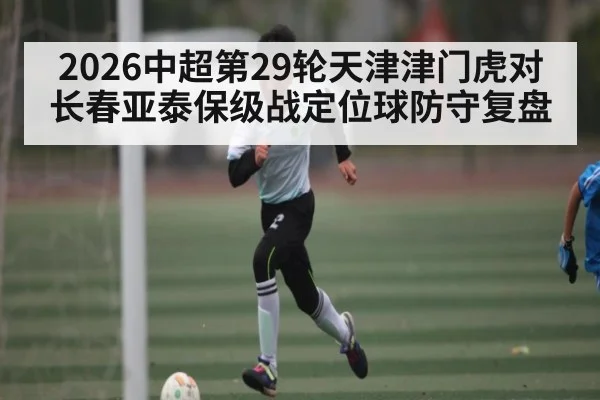 2026中超第29轮天津津门虎对长春亚泰保级战定位球防守复盘